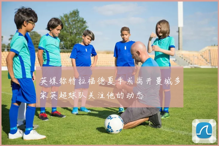 英媒称特拉福德夏季或离开曼城多家英超球队关注他的动态
