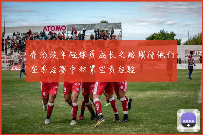 乔治谈年轻球员成长之路期待他们在季后赛中积累宝贵经验