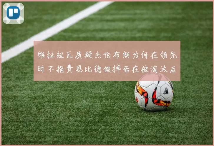 维拉纽瓦质疑杰伦布朗为何在领先时不指责恩比德假摔而在被淘汰后才发声