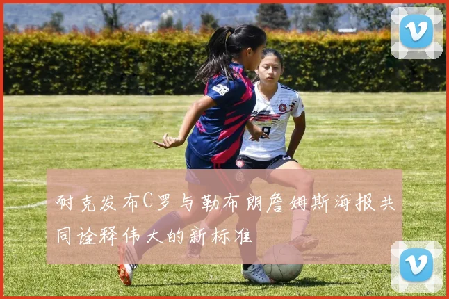 耐克发布C罗与勒布朗詹姆斯海报共同诠释伟大的新标准