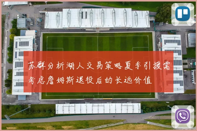 苏群分析湖人交易策略夏季引援需考虑詹姆斯退役后的长远价值