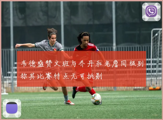 韦德盛赞文班与乔丹和老詹同级别称其比赛特点无可挑剔
