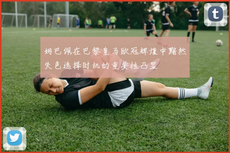 姆巴佩在巴黎皇马欧冠辉煌中黯然失色选择时机的重要性凸显