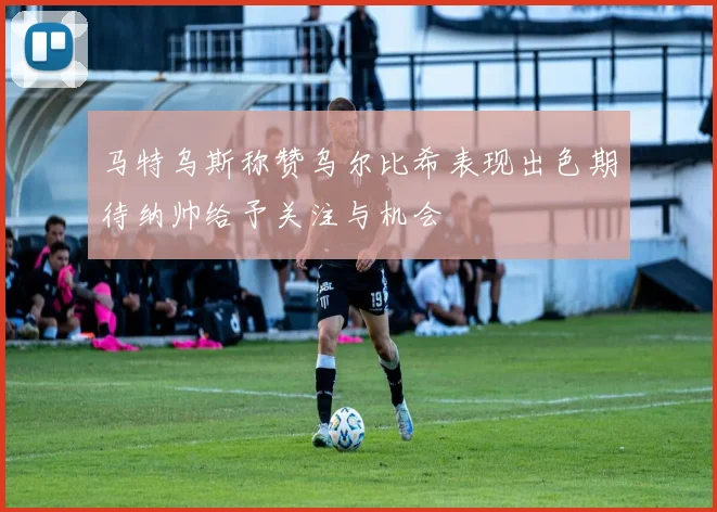 马特乌斯称赞乌尔比希表现出色期待纳帅给予关注与机会
