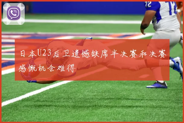 日本U23后卫遗憾缺席半决赛和决赛感慨机会难得