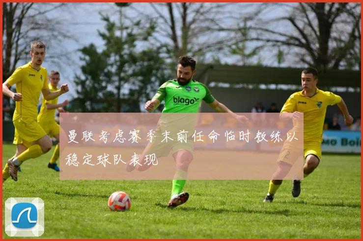 曼联考虑赛季末前任命临时教练以稳定球队表现