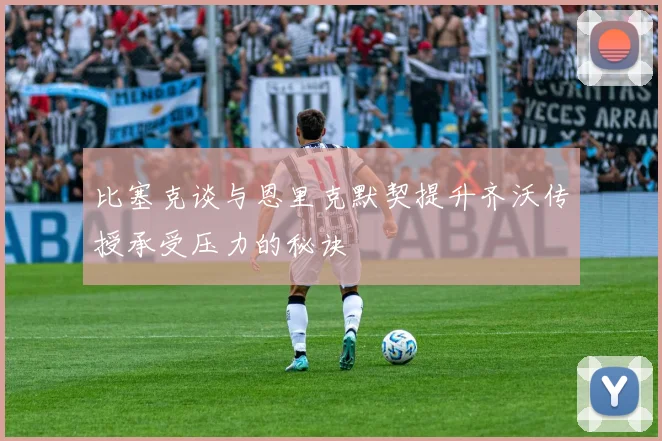 比塞克谈与恩里克默契提升齐沃传授承受压力的秘诀