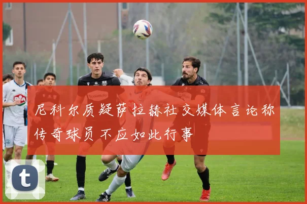 尼科尔质疑萨拉赫社交媒体言论称传奇球员不应如此行事