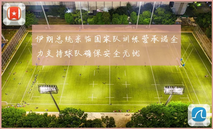 伊朗总统亲临国家队训练营承诺全力支持球队确保安全无忧