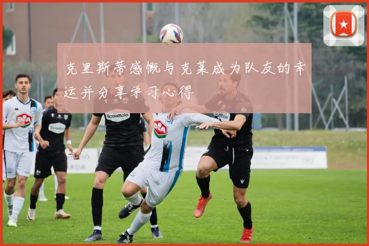 克里斯蒂感慨与克莱成为队友的幸运并分享学习心得