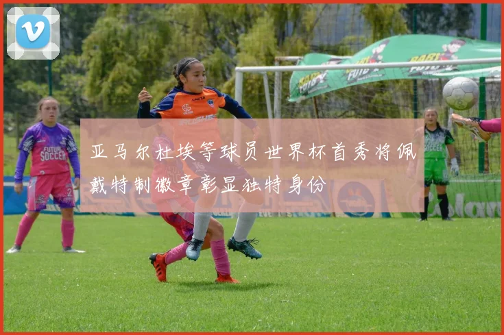 亚马尔杜埃等球员世界杯首秀将佩戴特制徽章彰显独特身份