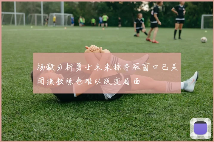 杨毅分析勇士未来称夺冠窗口已关闭换教练也难以改变局面